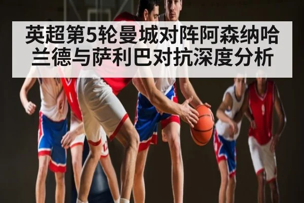 英超第5轮曼城对阵阿森纳哈兰德与萨利巴对抗深度分析